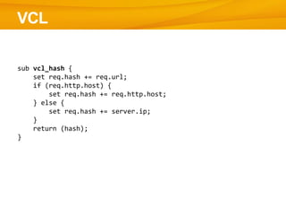 VCL

sub vcl_hash {
    set req.hash += req.url;
    if (req.http.host) {
        set req.hash += req.http.host;
    } else {
        set req.hash += server.ip;
    }
    return (hash);
}
 