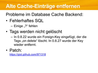 Alte Cache-Einträge entfernen
Probleme im Database Cache Backend:
• Fehlerhaftes SQL
  – Einige „?“ fehlen
• Tags werden nicht gelöscht
  – In 0.8.22 wurde ein Foreign-Key eingefügt, der die
    Tags „on delete“ löscht. In 0.8.27 wurde der Key
    wieder entfernt.
• Patch:
 https://gist.github.com/971318
 