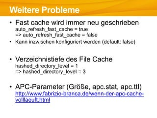 Weitere Probleme
• Fast cache wird immer neu geschrieben
  auto_refresh_fast_cache = true
  => auto_refresh_fast_cache = false
• Kann inzwischen konfiguriert werden (default: false)


• Verzeichnistiefe des File Cache
  hashed_directory_level = 1
  => hashed_directory_level = 3


• APC-Parameter (Größe, apc.stat, apc.ttl)
  http://www.fabrizio-branca.de/wenn-der-apc-cache-
  volllaeuft.html
 