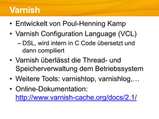 Varnish
• Entwickelt von Poul-Henning Kamp
• Varnish Configuration Language (VCL)
  – DSL, wird intern in C Code übersetzt und
    dann compiliert
• Varnish überlässt die Thread- und
  Speicherverwaltung dem Betriebssystem
• Weitere Tools: varnishtop, varnishlog,…
• Online-Dokumentation:
  http://www.varnish-cache.org/docs/2.1/
 