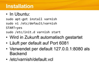 Installation
• In Ubuntu:
sudo apt-get install varnish
sudo vi /etc/default/varnish
START=yes
sudo /etc/init.d varnish start
• Wird in Zukunft automatisch gestartet
• Läuft per default auf Port 6081
• Verwendet per default 127.0.0.1:8080 als
  Backend
• /etc/varnish/default.vcl
 