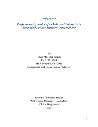 1
Assignment
Performance Dynamics of an Industrial Enterprise in
Bangladesh: a Case Study of Grameenphone
By
Khan Md. Sher Zaman
ID: 115010003
MBA Program, Fall-2015
Management and Organizational Behavior
Faculty of Business Studies
Notre Dame University Bangladesh
Dhaka, Bangladesh
2015
 