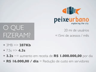 O QUE                               20 mi de usuários
FIZERAM?                       +15mi de acessos / mês

• 3MB => 287Kb
• 7.5s => 4.3s
• 3.2s ~= aumento em receita de R$ 1.000.000,00 por dia
• R$ 16.000,00 / dia = Redução de custo em servidores
 