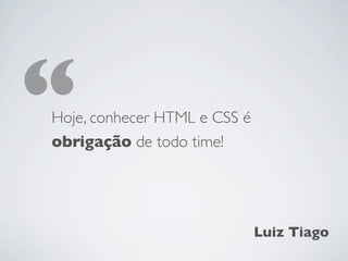 “
Hoje, conhecer HTML e CSS é
obrigação de todo time!




                              Luiz Tiago
 
