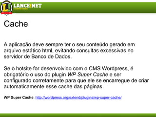 Cache A aplicação deve sempre ter o seu conteúdo gerado em arquivo estático html, evitando consultas excessivas no servidor de Banco de Dados. Se o hotsite for desenvolvido com o CMS Wordpress, é obrigatório o uso do plugin  WP Super Cache  e ser configurado corretamente para que ele se encarregue de criar automaticamente esse cache das páginas. WP Super Cache :  http://wordpress.org/extend/plugins/wp-super-cache/ 