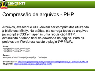 Compressão de arquivos - PHP Arquivos javascript e CSS devem ser comprimidos utilizando a biblioteca Minify. Na prática, ela carrega todos os arquivos javascript e CSS em apenas uma requisição HTTP, diminuindo o tempo final de download da página. Para os projetos em Wordpress existe o plugin  WP Minify . Antes : <script src="script1.js"></script> <script src="script2.js"></script> Depois : <script src ="/min/?f=s cript1.js, s cript2.js, ... "></script> Documentação :  http://code.google.com/p/minify/source/browse/tags/release_2.1.3/min/README.txt Plugin WP:   http://wordpress.org/extend/plugins/wp-minify/ 