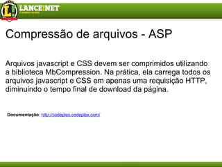 Compressão de arquivos - ASP Arquivos javascript e CSS devem ser comprimidos utilizando a biblioteca MbCompression. Na prática, ela carrega todos os arquivos javascript e CSS em apenas uma requisição HTTP, diminuindo o tempo final de download da página. Documentação :  http://codeplex.codeplex.com/ 