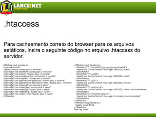 .htaccess Para cacheamento correto do browser para os arquivos estáticos, insira o seguinte código no arquivo .htaccess do servidor. <ifModule mod_headers.c>    <filesMatch "\\.(ico|pdf|flv|jpg|jpeg|png|gif|swf)$">      Header set Cache-Control "max-age=2592000, public"    </filesMatch>    <filesMatch "\\.(css)$">      Header set Cache-Control "max-age=2592000, public"    </filesMatch>    <filesMatch "\\.(js)$">      Header set Cache-Control "max-age=2592000, private"    </filesMatch>    <filesMatch "\\.(xml|txt)$">      Header set Cache-Control "max-age=2592000, public, must-revalidate"    </filesMatch>    <filesMatch "\\.(html|htm|php)$">      Header set Cache-Control "max-age=1, private, must-revalidate"    </filesMatch> </ifModule> <ifModule mod_headers.c>    Header unset ETag </ifModule> FileETag None <ifModule mod_expires.c>    ExpiresActive On    ExpiresDefault "access plus 1 minutes"    ExpiresByType text/html "access plus 1 minutes"    ExpiresByType text/css "access plus 1 months"    ExpiresByType text/javascript "access plus 1 months"    ExpiresByType text/plain "access plus 1 months"    ExpiresByType application/x-javascript "access plus 1 months"    ExpiresByType application/x-shockwave-flash "access plus 1 months"    ExpiresByType image/gif "access plus 1 years"    ExpiresByType image/jpeg "access plus 1 years"    ExpiresByType image/jpg "access plus 1 years"    ExpiresByType image/png "access plus 1 years"    ExpiresByType image/x-icon "access plus 1 years" </ifModule> 