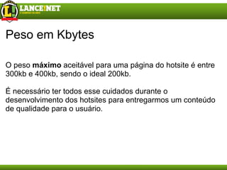 Peso em Kbytes O peso  máximo  aceitável para uma página do hotsite é entre 300kb e 400kb, sendo o ideal 200kb. É necessário ter todos esse cuidados durante o desenvolvimento dos hotsites para entregarmos um conteúdo de qualidade para o usuário. 