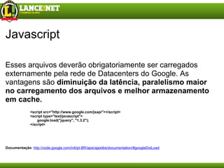 Javascript Esses arquivos deverão obrigatoriamente ser carregados externamente pela rede de Datacenters do Google. As vantagens sã o  diminuição da latência,   paralelismo maior no carregamento dos arquivos   e   melhor armazenamento em cache. <script src="http://www.google.com/jsapi"></script> <script type="text/javascript">         google.load("jquery", "1.3.2"); </script> Documentação :  http://code.google.com/intl/pt-BR/apis/ajaxlibs/documentation/#googleDotLoad 