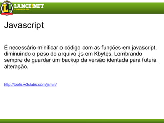 Javascript É necessário minificar o código com as funções em javascript, diminuindo o peso do arquivo .js em Kbytes. Lembrando sempre de guardar um backup da versão identada para futura alteração. http://tools.w3clubs.com/jsmin/ 
