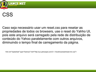CSS Caso seja necessário usar um reset.css para resetar as propriedades de todos os browsers, use o reset do Yahho UI, pois este arquivo será carregado pela rede de distribuição de conteúdo do Yahoo paralelamente com outros arquivos, diminuindo o tempo final de carregamento da página. <link rel="stylesheet" type="text/css" href="http://yui.yahooapis.com/3.1.1/build/cssreset/reset-min.css"> 