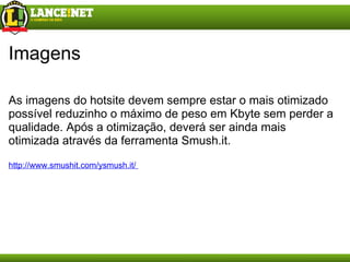 Imagens As imagens do hotsite devem sempre estar o mais otimizado possível reduzinho o máximo de peso em Kbyte sem perder a qualidade. Após a otimização, deverá ser ainda mais otimizada através da ferramenta Smush.it. http://www.smushit.com/ysmush.it/  