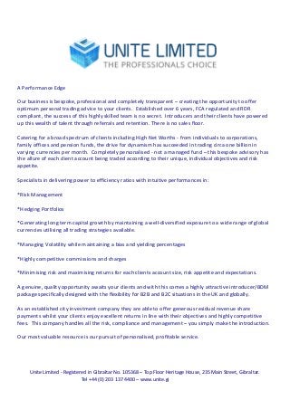  
	
  

	
  
	
  
A	
  Performance	
  Edge	
  
	
  
Our	
  business	
  is	
  bespoke,	
  professional	
  and	
  completely	
  transparent	
  –	
  creating	
  the	
  opportunity	
  to	
  offer	
  
optimum	
  personal	
  trading	
  advice	
  to	
  your	
  clients.	
  	
  Established	
  over	
  6	
  years,	
  FCA	
  regulated	
  and	
  RDR	
  
compliant,	
  the	
  success	
  of	
  this	
  highly	
  skilled	
  team	
  is	
  no	
  secret.	
  	
  Introducers	
  and	
  their	
  clients	
  have	
  powered	
  
up	
  this	
  wealth	
  of	
  talent	
  through	
  referrals	
  and	
  retention.	
  There	
  is	
  no	
  sales	
  floor.	
  
	
  
Catering	
  for	
  a	
  broad	
  spectrum	
  of	
  clients	
  including	
  High	
  Net	
  Worths	
  -­‐	
  from	
  individuals	
  to	
  corporations,	
  
family	
  offices	
  and	
  pension	
  funds,	
  the	
  drive	
  for	
  dynamism	
  has	
  succeeded	
  in	
  trading	
  circa	
  one	
  billion	
  in	
  
varying	
  currencies	
  per	
  month.	
  	
  Completely	
  personalised	
  -­‐	
  not	
  a	
  managed	
  fund	
  –	
  this	
  bespoke	
  advisory	
  has	
  
the	
  allure	
  of	
  each	
  client	
  account	
  being	
  traded	
  according	
  to	
  their	
  unique,	
  individual	
  objectives	
  and	
  risk	
  
appetite.	
  
	
  
Specialists	
  in	
  delivering	
  power	
  to	
  efficiency	
  ratios	
  with	
  intuitive	
  performances	
  in:	
  
	
  
*Risk	
  Management	
  
	
  
*Hedging	
  Portfolios	
  
	
  
*Generating	
  long	
  term	
  capital	
  growth	
  by	
  maintaining	
  a	
  well-­‐diversified	
  exposure	
  to	
  a	
  wide	
  range	
  of	
  global	
  
currencies	
  utilising	
  all	
  trading	
  strategies	
  available.	
  
	
  
*Managing	
  Volatility	
  while	
  maintaining	
  a	
  bias	
  and	
  yielding	
  percentages	
  
	
  
*Highly	
  competitive	
  commissions	
  and	
  charges	
  
	
  
*Minimising	
  risk	
  and	
  maximising	
  returns	
  for	
  each	
  clients	
  account	
  size,	
  risk	
  appetite	
  and	
  expectations.	
  
	
  
A	
  genuine,	
  quality	
  opportunity	
  awaits	
  your	
  clients	
  and	
  with	
  this	
  comes	
  a	
  highly	
  attractive	
  introducer/BDM	
  
package	
  specifically	
  designed	
  with	
  the	
  flexibility	
  for	
  B2B	
  and	
  B2C	
  situations	
  in	
  the	
  UK	
  and	
  globally.	
  
	
  
As	
  an	
  established	
  city	
  investment	
  company	
  they	
  are	
  able	
  to	
  offer	
  generous	
  residual	
  revenue	
  share	
  
payments	
  whilst	
  your	
  clients	
  enjoy	
  excellent	
  returns	
  in	
  line	
  with	
  their	
  objectives	
  and	
  highly	
  competitive	
  
fees.	
  	
  This	
  company	
  handles	
  all	
  the	
  risk,	
  compliance	
  and	
  management	
  –	
  you	
  simply	
  make	
  the	
  introduction.	
  
	
  
Our	
  most	
  valuable	
  resource	
  is	
  our	
  pursuit	
  of	
  personalised,	
  profitable	
  service.	
  
	
  
	
  
	
  
	
  
Unite	
  Limited	
  -­‐	
  Registered	
  in	
  Gibraltar	
  No.	
  105368	
  –	
  Top	
  Floor	
  Heritage	
  House,	
  235	
  Main	
  Street,	
  Gibraltar.	
  
Tel	
  +44	
  (0)	
  203	
  137	
  4400	
  –	
  www.unite.gi	
  
	
  

 