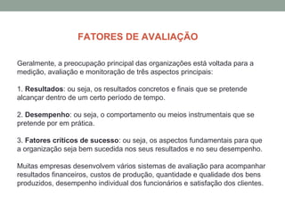 Geralmente, a preocupação principal das organizações está voltada para a
medição, avaliação e monitoração de três aspectos principais:
1. Resultados: ou seja, os resultados concretos e finais que se pretende
alcançar dentro de um certo período de tempo.
2. Desempenho: ou seja, o comportamento ou meios instrumentais que se
pretende por em prática.
3. Fatores críticos de sucesso: ou seja, os aspectos fundamentais para que
a organização seja bem sucedida nos seus resultados e no seu desempenho.
Muitas empresas desenvolvem vários sistemas de avaliação para acompanhar
resultados financeiros, custos de produção, quantidade e qualidade dos bens
produzidos, desempenho individual dos funcionários e satisfação dos clientes.
FATORES DE AVALIAÇÃO
 