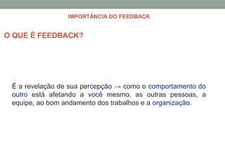 É a revelação de sua percepção → como o comportamento do
outro está afetando a você mesmo, as outras pessoas, a
equipe, ao bom andamento dos trabalhos e a organização.
O QUE É FEEDBACK?
IMPORTÂNCIA DO FEEDBACK
 