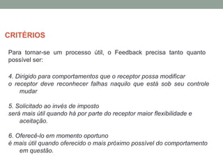 Para tornar-se um processo útil, o Feedback precisa tanto quanto
possível ser:
4. Dirigido para comportamentos que o receptor possa modificar
o receptor deve reconhecer falhas naquilo que está sob seu controle
mudar
5. Solicitado ao invés de imposto
será mais útil quando há por parte do receptor maior flexibilidade e
aceitação.
6. Oferecê-lo em momento oportuno
é mais útil quando oferecido o mais próximo possível do comportamento
em questão.
CRITÉRIOS
 