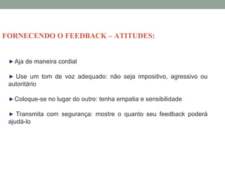 Aja de maneira cordial
Use um tom de voz adequado: não seja impositivo, agressivo ou
autoritário
Coloque-se no lugar do outro: tenha empatia e sensibilidade
Transmita com segurança: mostre o quanto seu feedback poderá
ajudá-lo
FORNECENDO O FEEDBACK – ATITUDES:
 