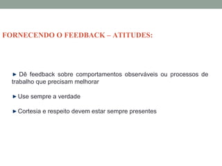 Dê feedback sobre comportamentos observáveis ou processos de
trabalho que precisam melhorar
Use sempre a verdade
Cortesia e respeito devem estar sempre presentes
FORNECENDO O FEEDBACK – ATITUDES:
 