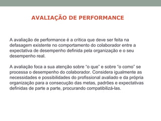 A avaliação de performance é a crítica que deve ser feita na
defasagem existente no comportamento do colaborador entre a
expectativa de desempenho definida pela organização e o seu
desempenho real.
A avaliação foca a sua atenção sobre “o que” e sobre “o como” se
processa o desempenho do colaborador. Considera igualmente as
necessidades e possibilidades do profissional avaliado e da própria
organização para a consecução das metas, padrões e expectativas
definidas de parte a parte, procurando compatibilizá-las.
AVALIAÇÃO DE PERFORMANCE
 