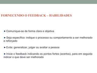 Comunique-se de forma clara e objetiva
Seja específico: indique o processo ou comportamento a ser melhorado
e reforçado
Evite: generalizar, julgar ou avaliar a pessoa
Inicie o feedback indicando os pontos fortes (acertos), para em seguida
indicar o que deve ser melhorado
FORNECENDO O FEEDBACK – HABILIDADES
 