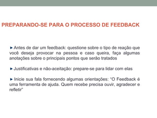 Antes de dar um feedback: questione sobre o tipo de reação que
você deseja provocar na pessoa e caso queira, faça algumas
anotações sobre o principais pontos que serão tratados
Justificativas e não-aceitação: prepare-se para lidar com elas
Inicie sua fala fornecendo algumas orientações: “O Feedback é
uma ferramenta de ajuda. Quem recebe precisa ouvir, agradecer e
refletir”
PREPARANDO-SE PARA O PROCESSO DE FEEDBACK
 