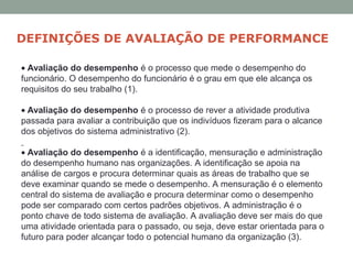 • Avaliação do desempenho é o processo que mede o desempenho do
funcionário. O desempenho do funcionário é o grau em que ele alcança os
requisitos do seu trabalho (1).
• Avaliação do desempenho é o processo de rever a atividade produtiva
passada para avaliar a contribuição que os indivíduos fizeram para o alcance
dos objetivos do sistema administrativo (2).
• Avaliação do desempenho é a identificação, mensuração e administração
do desempenho humano nas organizações. A identificação se apoia na
análise de cargos e procura determinar quais as áreas de trabalho que se
deve examinar quando se mede o desempenho. A mensuração é o elemento
central do sistema de avaliação e procura determinar como o desempenho
pode ser comparado com certos padrões objetivos. A administração é o
ponto chave de todo sistema de avaliação. A avaliação deve ser mais do que
uma atividade orientada para o passado, ou seja, deve estar orientada para o
futuro para poder alcançar todo o potencial humano da organização (3).
DEFINIÇÕES DE AVALIAÇÃO DE PERFORMANCE
 