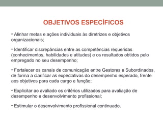 OBJETIVOS ESPECÍFICOS
• Alinhar metas e ações individuais às diretrizes e objetivos
organizacionais;
• Identificar discrepâncias entre as competências requeridas
(conhecimentos, habilidades e atitudes) e os resultados obtidos pelo
empregado no seu desempenho;
• Fortalecer os canais de comunicação entre Gestores e Subordinados,
de forma a clarificar as expectativas do desempenho esperado, frente
aos objetivos para cada cargo e função;
• Explicitar ao avaliado os critérios utilizados para avaliação de
desempenho e desenvolvimento profissional;
• Estimular o desenvolvimento profissional continuado.
 