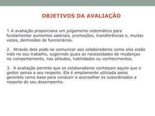 OBJETIVOS DA AVALIAÇÃO
1.  A avaliação proporciona um julgamento sistemático para
fundamentar aumentos salariais, promoções, transferências e, muitas
vezes, demissões de funcionários.
2. Através dela pode-se comunicar aos colaboradores como eles estão
indo no seu trabalho, sugerindo quais as necessidades de mudanças
no comportamento, nas atitudes, habilidades ou conhecimentos.
3. A avaliação permite que os colaboradores conheçam aquilo que o
gestor pensa a seu respeito. Ela é amplamente utilizada pelos
gerentes como base para conduzir e aconselhar os subordinados a
respeito de seu desempenho.
 