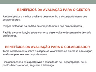 BENEFÍCIOS DA AVALIAÇÃO PARA O GESTOR
Ajuda o gestor a melhor avaliar o desempenho e o comportamento dos
colaboradores.
Propor melhorias no padrão de comportamento dos colaboradores.
Facilita a comunicação sobre como se desenvolve o desempenho de cada
profissional.
BENEFÍCIOS DA AVALIAÇÃO PARA O COLABORADOR
Toma conhecimento sobre os aspectos valorizados na empresa em relação
ao desempenho e ao comportamento
Fica conhecendo as expectativas a respeito de seu desempenho, seus
pontos fracos e fortes, segundo a liderança.
 