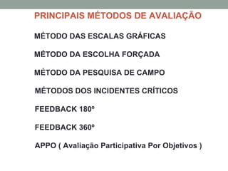 PRINCIPAIS MÉTODOS DE AVALIAÇÃO
MÉTODO DAS ESCALAS GRÁFICAS
MÉTODO DA ESCOLHA FORÇADA
MÉTODO DA PESQUISA DE CAMPO
MÉTODOS DOS INCIDENTES CRÍTICOS
FEEDBACK 180º
FEEDBACK 360º
APPO ( Avaliação Participativa Por Objetivos )
 
