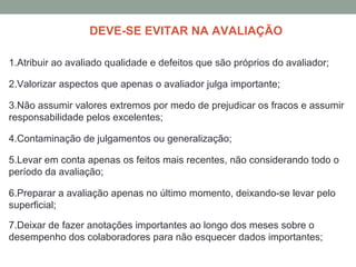 DEVE-SE EVITAR NA AVALIAÇÃO
1.Atribuir ao avaliado qualidade e defeitos que são próprios do avaliador;
2.Valorizar aspectos que apenas o avaliador julga importante;
3.Não assumir valores extremos por medo de prejudicar os fracos e assumir
responsabilidade pelos excelentes;
4.Contaminação de julgamentos ou generalização;
5.Levar em conta apenas os feitos mais recentes, não considerando todo o
período da avaliação;
6.Preparar a avaliação apenas no último momento, deixando-se levar pelo
superficial;
7.Deixar de fazer anotações importantes ao longo dos meses sobre o
desempenho dos colaboradores para não esquecer dados importantes;
 