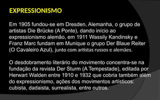EXPRESSIONISMO
Em 1905 fundou-se em Dresden, Alemanha, o grupo de
artistas Die Brücke (A Ponte), dando início ao
expressionismo alemão, em 1911 Wassily Kandinsky e
Franz Marc fundam em Munique o grupo Der Blaue Reiter
(O Cavaleiro Azul), junto com artistas russos e alemães.
O desdobramento literário do movimento concentra-se na
fundação da revista Der Sturm (A Tempestade), editada por
Herwart Walden entre 1910 e 1932 que cobria também além
do expressionismo, ações dos movimentos artísticos:
cubista, dadaista, surrealista, entre outros.
 