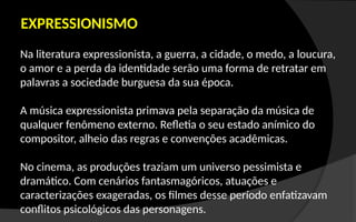 EXPRESSIONISMO
Na literatura expressionista, a guerra, a cidade, o medo, a loucura,
o amor e a perda da identidade serão uma forma de retratar em
palavras a sociedade burguesa da sua época.
A música expressionista primava pela separação da música de
qualquer fenômeno externo. Refletia o seu estado anímico do
compositor, alheio das regras e convenções acadêmicas.
No cinema, as produções traziam um universo pessimista e
dramático. Com cenários fantasmagóricos, atuações e
caracterizações exageradas, os filmes desse período enfatizavam
conflitos psicológicos das personagens.
 