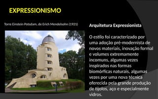 EXPRESSIONISMO
Torre Einstein Potsdam, de Erich Mendelsohn (1921) Arquitetura Expressionista
O estilo foi caracterizado por
uma adoção pré-modernista de
novos materiais, inovação formal
e volumes extremamente
incomuns, algumas vezes
inspirados nas formas
biomórficas naturais, algumas
vezes por uma nova técnica
oferecida pela grande produção
de tijolos, aço e especialmente
vidros.
 
