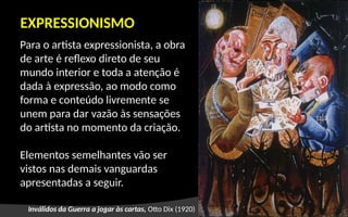 EXPRESSIONISMO
Para o artista expressionista, a obra
de arte é reflexo direto de seu
mundo interior e toda a atenção é
dada à expressão, ao modo como
forma e conteúdo livremente se
unem para dar vazão às sensações
do artista no momento da criação.
Elementos semelhantes vão ser
vistos nas demais vanguardas
apresentadas a seguir.
Inválidos da Guerra a jogar às cartas, Otto Dix (1920)
 