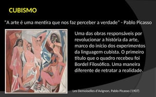“A arte é uma mentira que nos faz perceber a verdade” - Pablo Picasso
CUBISMO
Les Demoiselles d'Avignon, Pablo Picasso (1907)
Uma das obras responsáveis por
revolucionar a história da arte,
marco do início dos experimentos
da linguagem cubista. O primeiro
título que o quadro recebeu foi
Bordel Filosófico. Uma maneira
diferente de retratar a realidade.
 