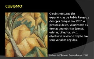 CUBISMO
O cubismo surge das
experiências de Pablo Picasso e
Georges Braque em 1907. A
pintura cubista, valorizando as
formas geométricas (cones,
esferas, cilindros, etc.),
objetivava revelar o objeto em
seus variados ângulos.
Maisons de L’ Estaque, Georges Braque (1908)
 