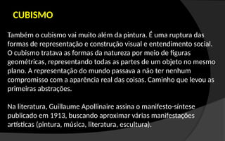 CUBISMO
Também o cubismo vai muito além da pintura. É uma ruptura das
formas de representação e construção visual e entendimento social.
O cubismo tratava as formas da natureza por meio de figuras
geométricas, representando todas as partes de um objeto no mesmo
plano. A representação do mundo passava a não ter nenhum
compromisso com a aparência real das coisas. Caminho que levou as
primeiras abstrações.
Na literatura, Guillaume Apollinaire assina o manifesto-síntese
publicado em 1913, buscando aproximar várias manifestações
artísticas (pintura, música, literatura, escultura).
 