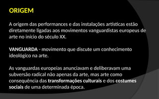 ORIGEM
A origem das performances e das instalações artísticas estão
diretamente ligadas aos movimentos vanguardistas europeus de
arte no início do século XX.
VANGUARDA - movimento que discute um conhecimento
ideológico na arte.
As vanguardas europeias anunciavam e deliberavam uma
subversão radical não apenas da arte, mas arte como
consequência das transformações culturais e dos costumes
sociais de uma determinada época.
 