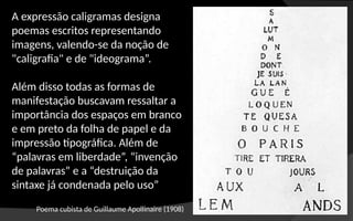 Poema cubista de Guillaume Apollinaire (1908)
A expressão caligramas designa
poemas escritos representando
imagens, valendo-se da noção de
"caligrafia" e de "ideograma”.
Além disso todas as formas de
manifestação buscavam ressaltar a
importância dos espaços em branco
e em preto da folha de papel e da
impressão tipográfica. Além de
“palavras em liberdade”, “invenção
de palavras” e a “destruição da
sintaxe já condenada pelo uso”
 