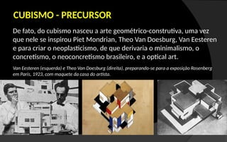 De fato, do cubismo nasceu a arte geométrico-construtiva, uma vez
que nele se inspirou Piet Mondrian, Theo Van Doesburg, Van Eesteren
e para criar o neoplasticismo, de que derivaria o minimalismo, o
concretismo, o neoconcretismo brasileiro, e a optical art.
CUBISMO - PRECURSOR
Van Eesteren (esquerda) e Theo Van Doesburg (direita), preparando-se para a exposição Rosenberg
em Paris, 1923, com maquete da casa do artista.
 