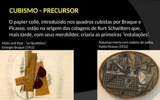 O papier collé, introduzido nos quadros cubistas por Braque e
Picasso, estão na origem das colagens de Kurt Schwitters que,
mais tarde, com seus merzbilder, criaria as primeiras ‘instalações’.
CUBISMO - PRECURSOR
Violin and Pipe - 'Le Quotidien‘,
Georges Braque (1913)
Natureza-morta com cadeira de palha,
Pablo Picasso (1912)
 