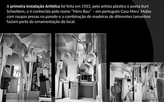 A primeira Instalação Artística foi feita em 1923, pelo artista plástico e poeta Kurt
Schwitters, e é conhecida pelo nome “Merz Bau” – em português Casa Merz. Malas
com roupas presas na parede e a combinação de madeiras de diferentes tamanhos
faziam parte da ornamentação do local.
 