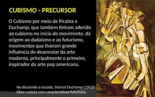 O Cubismo por meio de Picabia e
Duchamp, que também tinham aderido
ao cubismo no início do movimento, dá
origem ao dadaísmo e ao futurismo,
movimentos que tiveram grande
influência do desenrolar da arte
moderna, principalmente o primeiro,
inspirador da arte pop americana.
CUBISMO - PRECURSOR
Nu descendo a escada, Marcel Duchamp (1912)
Obra cubista com características futuristas.
 