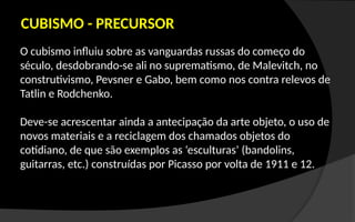 O cubismo influiu sobre as vanguardas russas do começo do
século, desdobrando-se ali no suprematismo, de Malevitch, no
construtivismo, Pevsner e Gabo, bem como nos contra relevos de
Tatlin e Rodchenko.
Deve-se acrescentar ainda a antecipação da arte objeto, o uso de
novos materiais e a reciclagem dos chamados objetos do
cotidiano, de que são exemplos as ‘esculturas’ (bandolins,
guitarras, etc.) construídas por Picasso por volta de 1911 e 12.
CUBISMO - PRECURSOR
 