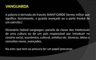 VANGUARDA
A palavra é derivada do francês AVANT-GARDE (termo militar que
significa, literalmente, a guarda avançada ou a parte frontal de
um exército.)
Dicionário Oxford Languages: parcela da classe dos intelectuais
de uma cultura ou de um país responsável por introduzir no
cenário social, econômico, cultural, artístico etc. técnicas, ideias e
conceitos novos, avançados.
Na arte: que tem ou procura ter um papel precursor.
 