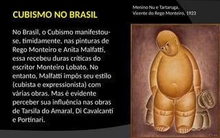CUBISMO NO BRASIL
No Brasil, o Cubismo manifestou-
se, timidamente, nas pinturas de
Rego Monteiro e Anita Malfatti,
essa recebeu duras críticas do
escritor Monteiro Lobato. No
entanto, Malfatti impôs seu estilo
(cubista e expressionista) com
várias obras. Mas é evidente
perceber sua influência nas obras
de Tarsila do Amaral, Di Cavalcanti
e Portinari.
Menino Nu e Tartaruga,
Vicente do Rego Monteiro, 1923
 