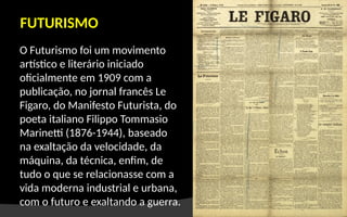 O Futurismo foi um movimento
artístico e literário iniciado
oficialmente em 1909 com a
publicação, no jornal francês Le
Figaro, do Manifesto Futurista, do
poeta italiano Filippo Tommasio
Marinetti (1876-1944), baseado
na exaltação da velocidade, da
máquina, da técnica, enfim, de
tudo o que se relacionasse com a
vida moderna industrial e urbana,
com o futuro e exaltando a guerra.
FUTURISMO
 