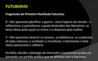 Fragmento do Primeiro Manifesto Futurista:
8 - Nós queremos glorificar a guerra - única higiene do mundo - o
militarismo, o patriotismo, o gesto destruidor dos libertários, as
belas ideias pelas quais se morre e o desprezo pela mulher.
9 - Nós queremos destruir os museus, as bibliotecas, as academias
de toda natureza, e combater o moralismo, o feminismo e toda
vileza oportunista e utilitária.
Na Itália, devido a ideologia de Marinetti o movimento acabou se
tornando um partido político que se alinhava com o fascismo.
FUTURISMO
 